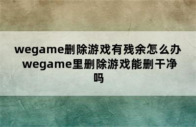 wegame删除游戏有残余怎么办 wegame里删除游戏能删干净吗